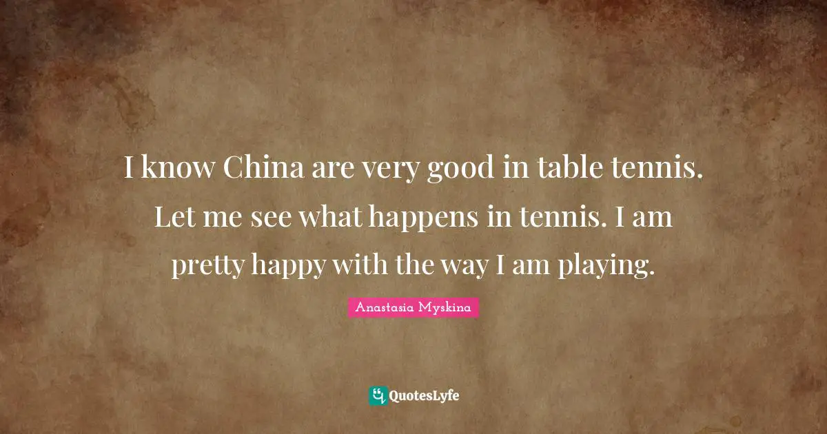 I know China are very good in table tennis. Let me see what happens in tennis. I am pretty happy with the way I am playing.