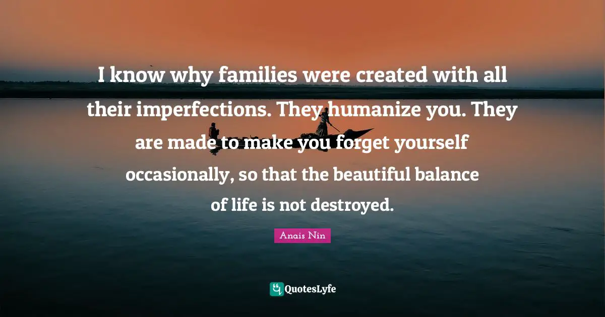 I know why families were created with all their imperfections. They humanize you. They are made to make you forget yourself occasionally, so that the beautiful balance of life is not destroyed.