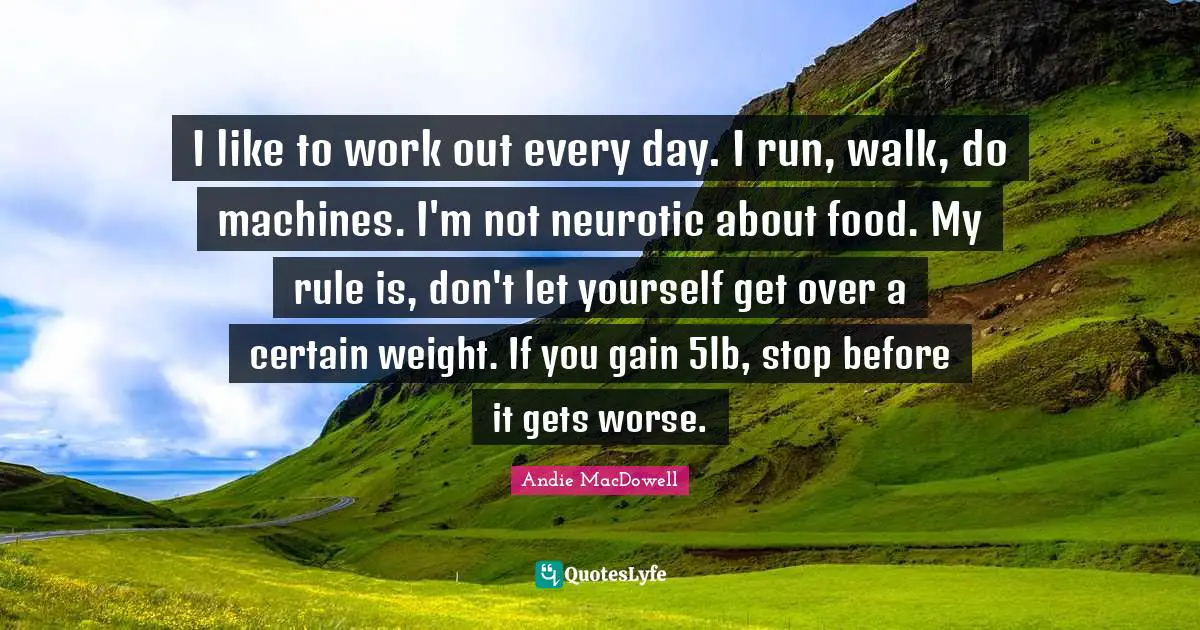 I like to work out every day. I run, walk, do machines. I'm not neurotic about food. My rule is, don't let yourself get over a certain weight. If you gain 5lb, stop before it gets worse.
