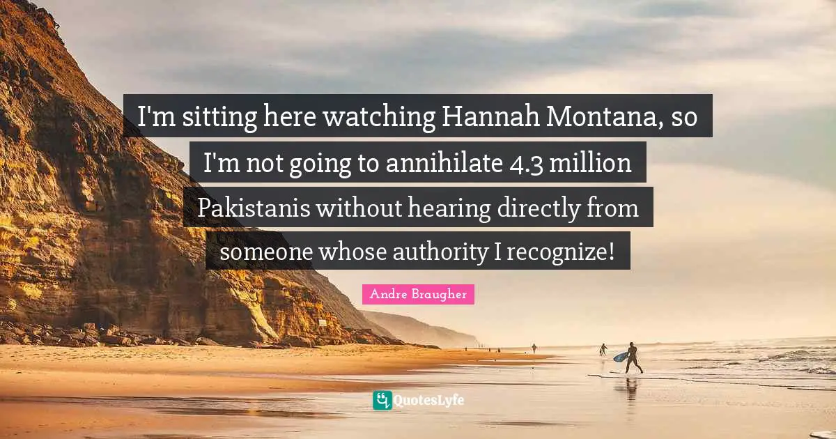I'm sitting here watching Hannah Montana, so I'm not going to annihilate 4.3 million Pakistanis without hearing directly from someone whose authority I recognize!