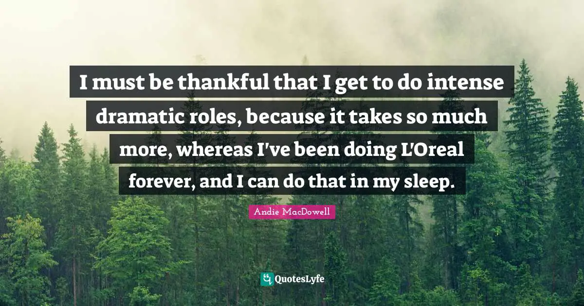 I must be thankful that I get to do intense dramatic roles, because it takes so much more, whereas I've been doing L'Oreal forever, and I can do that in my sleep.