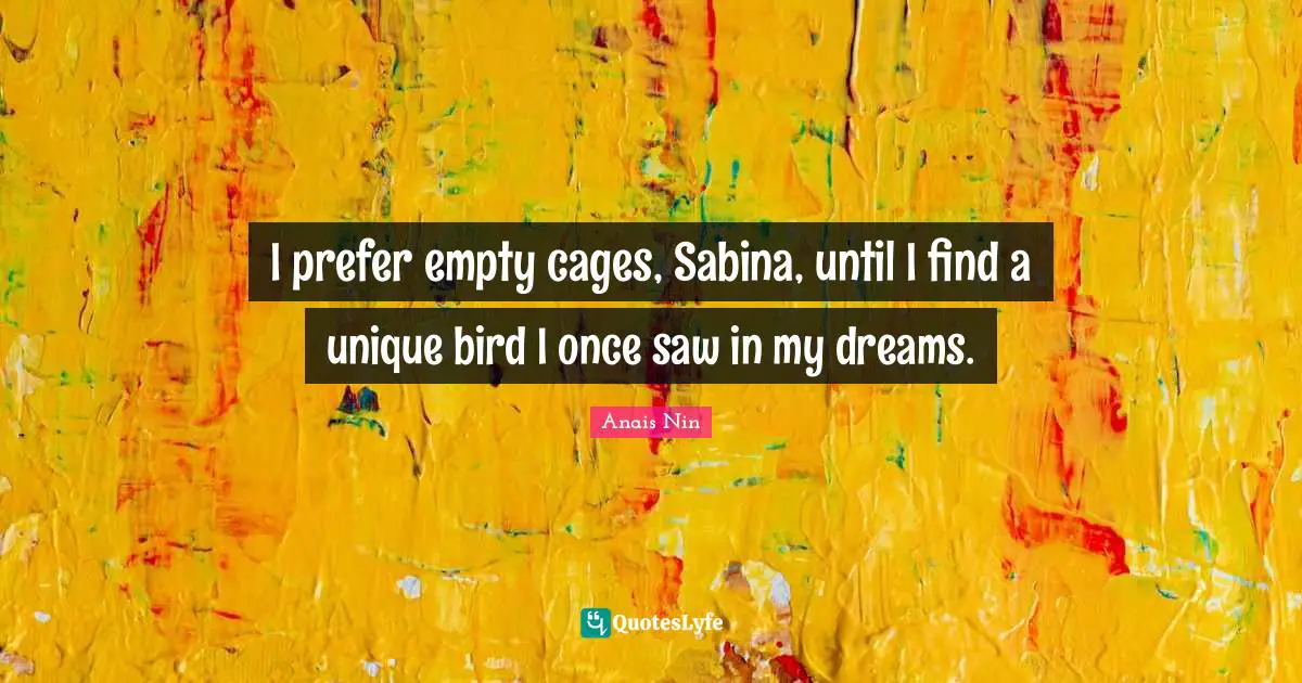 I prefer empty cages, Sabina, until I find a unique bird I once saw in my dreams.