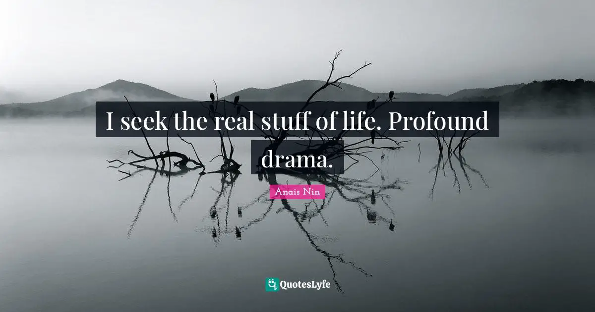 I seek the real stuff of life. Profound drama.