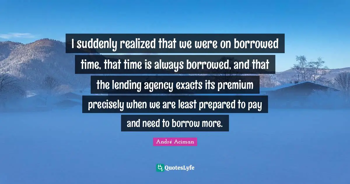 I suddenly realized that we were on borrowed time, that time is always borrowed, and that the lending agency exacts its premium precisely when we are least prepared to pay and need to borrow more.