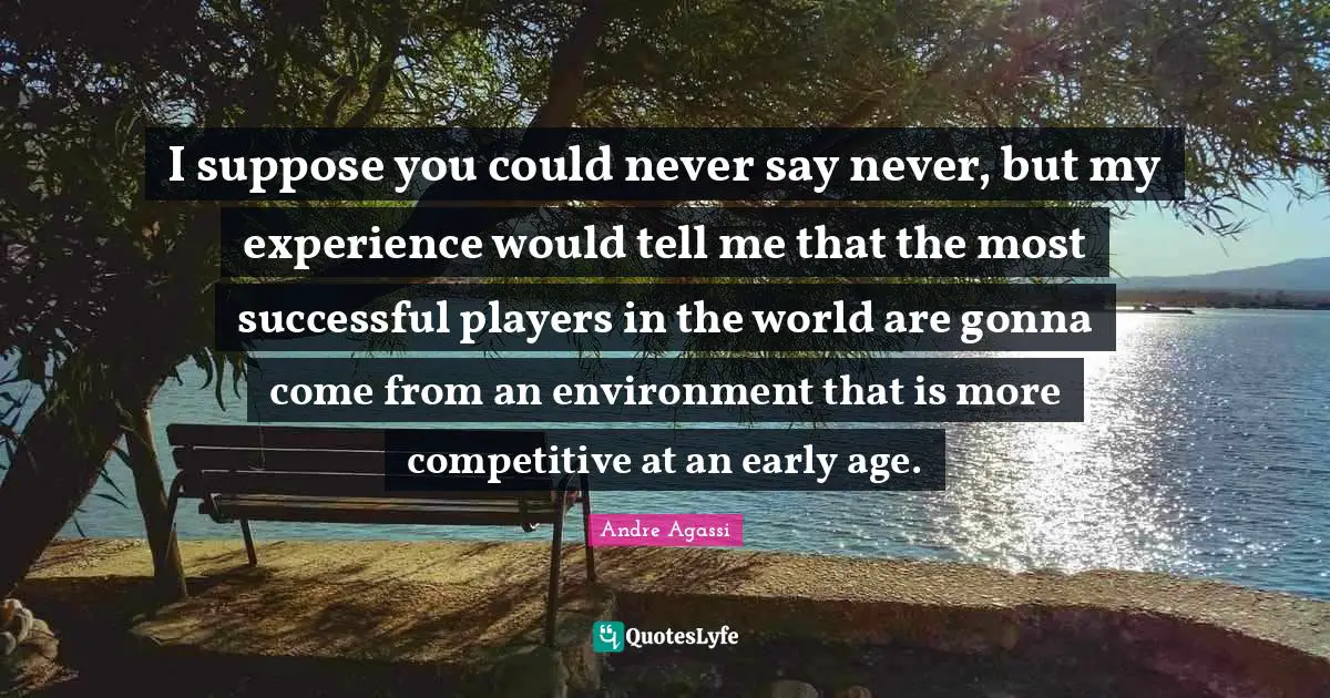 I suppose you could never say never, but my experience would tell me that the most successful players in the world are gonna come from an environment that is more competitive at an early age.
