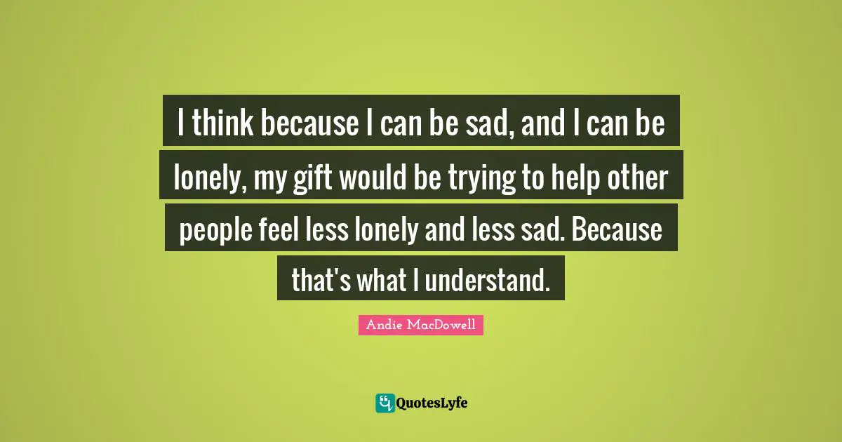 I think because I can be sad, and I can be lonely, my gift would be trying to help other people feel less lonely and less sad. Because that's what I understand.