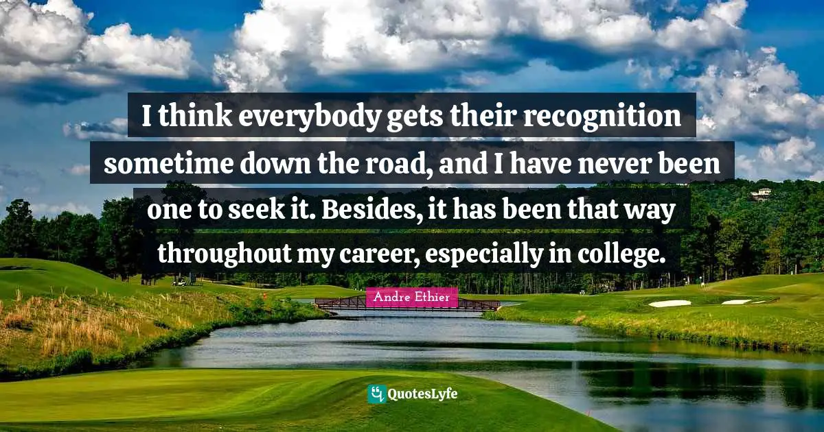 I think everybody gets their recognition sometime down the road, and I have never been one to seek it. Besides, it has been that way throughout my career, especially in college.