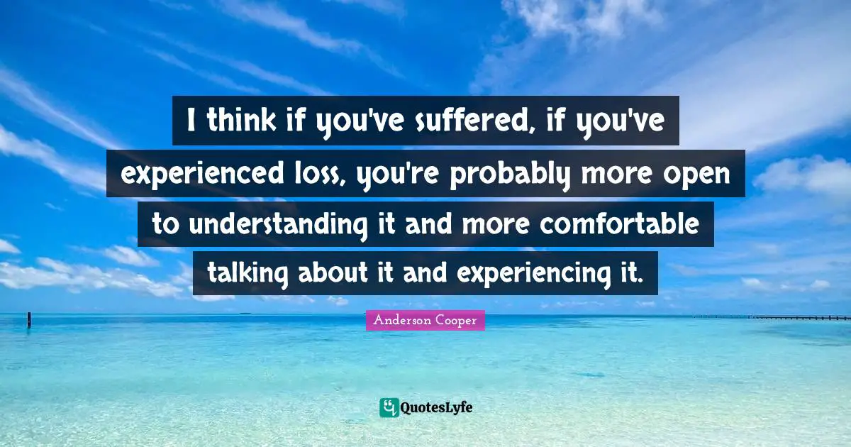 I think if you've suffered, if you've experienced loss, you're probably more open to understanding it and more comfortable talking about it and experiencing it.