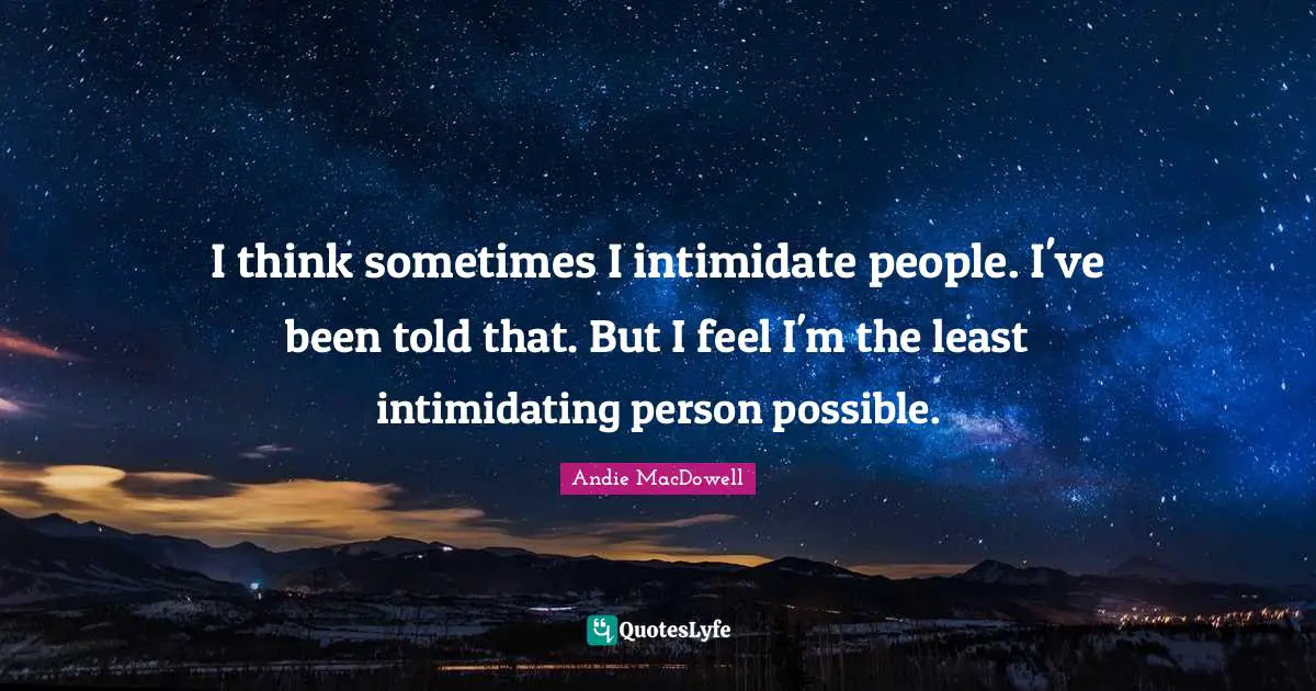 I think sometimes I intimidate people. I've been told that. But I feel I'm the least intimidating person possible.