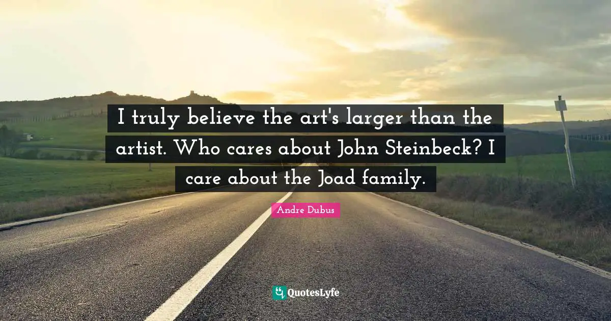 I truly believe the art's larger than the artist. Who cares about John Steinbeck? I care about the Joad family.