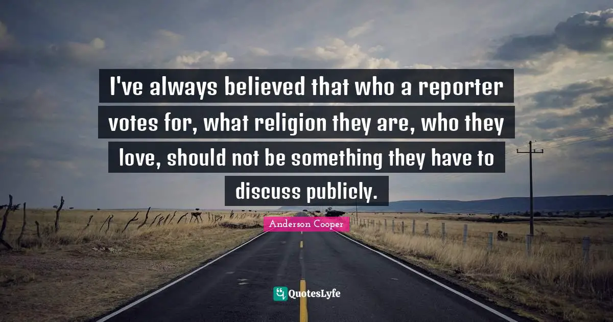 I've always believed that who a reporter votes for, what religion they are, who they love, should not be something they have to discuss publicly.