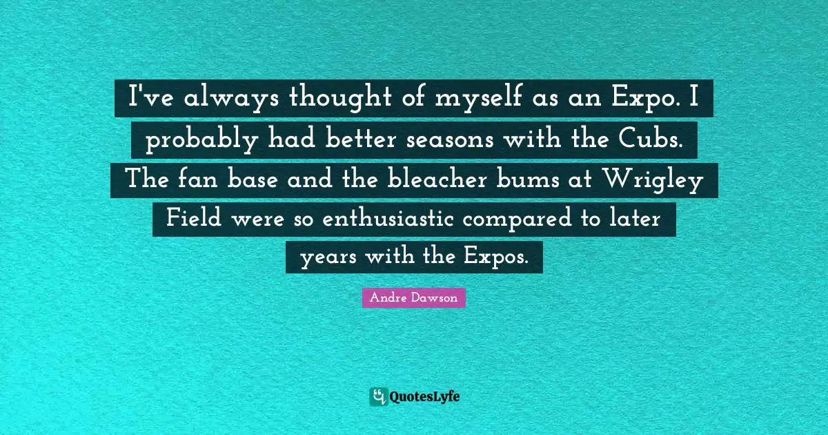 I've always thought of myself as an Expo. I probably had better seasons with the Cubs. The fan base and the bleacher bums at Wrigley Field were so enthusiastic compared to later years with the Expos.