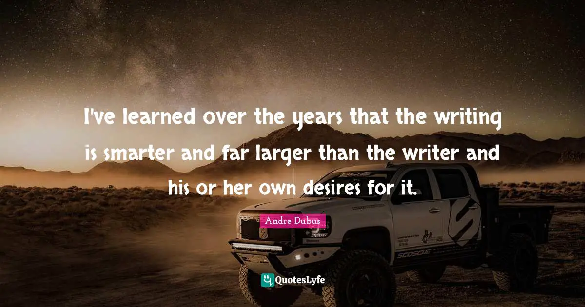 I've learned over the years that the writing is smarter and far larger than the writer and his or her own desires for it.