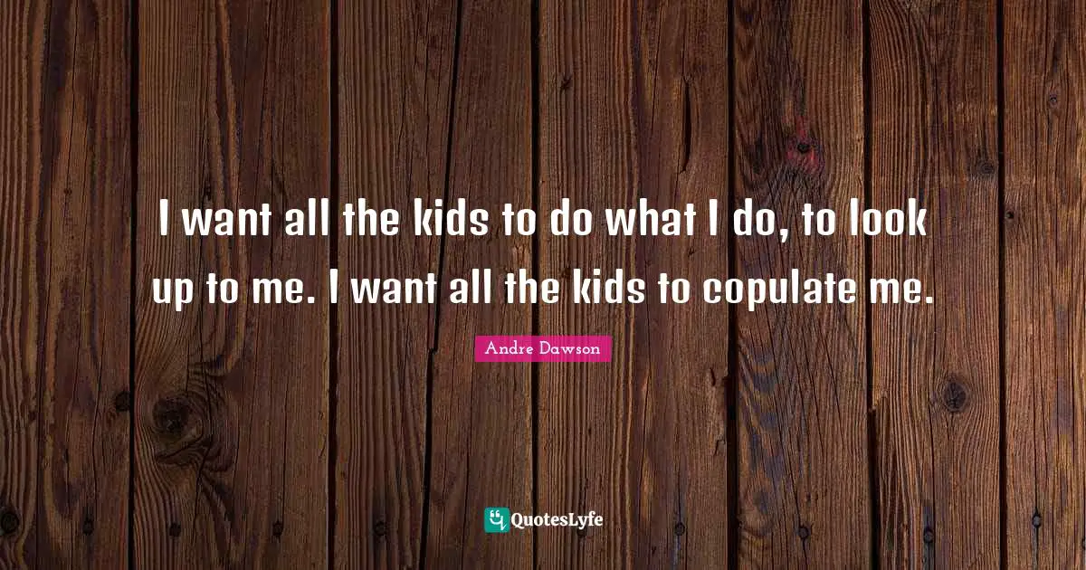 I want all the kids to do what I do, to look up to me. I want all the kids to copulate me.