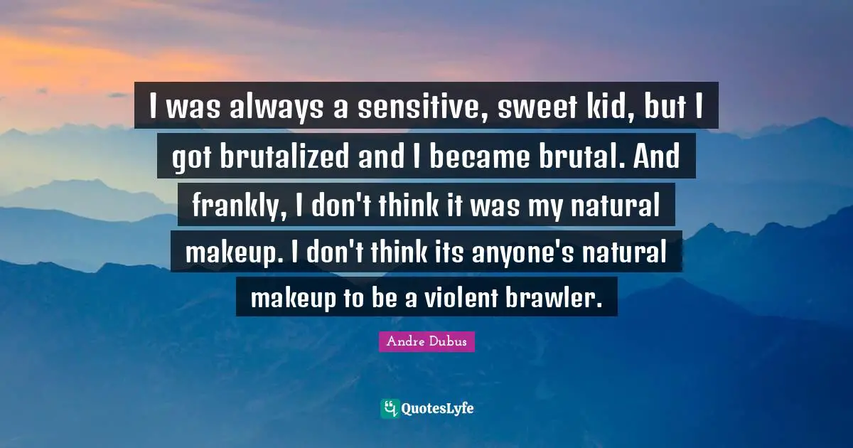 I was always a sensitive, sweet kid, but I got brutalized and I became brutal. And frankly, I don't think it was my natural makeup. I don't think its anyone's natural makeup to be a violent brawler.