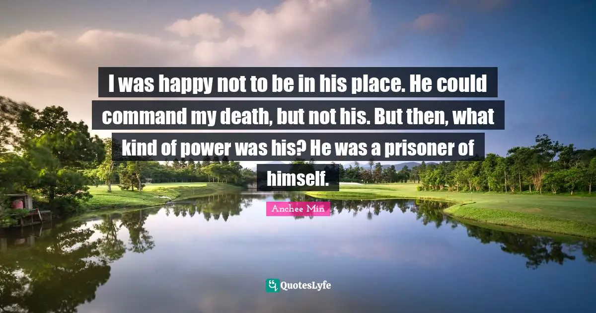 I was happy not to be in his place. He could command my death, but not his. But then, what kind of power was his? He was a prisoner of himself.