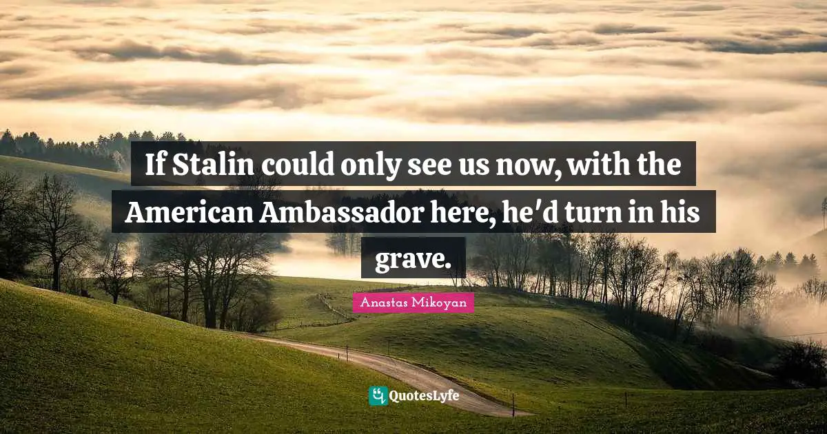 If Stalin could only see us now, with the American Ambassador here, he'd turn in his grave.