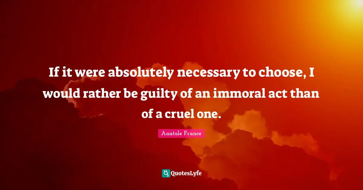 If it were absolutely necessary to choose, I would rather be guilty of an immoral act than of a cruel one.