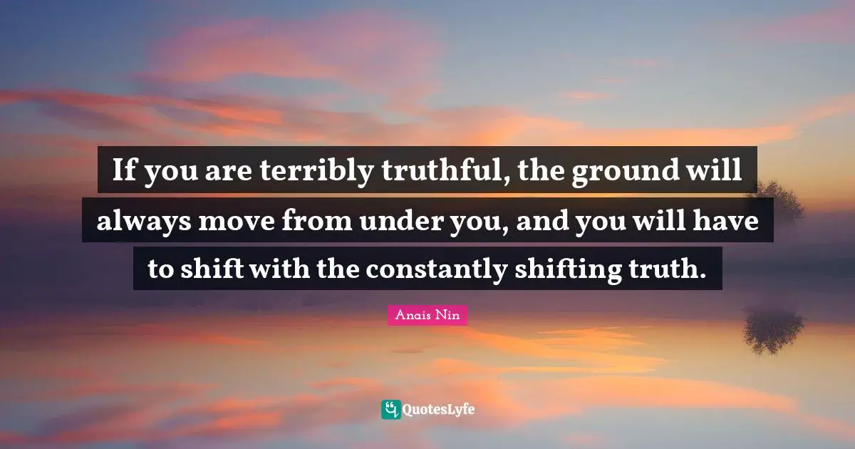 If you are terribly truthful, the ground will always move from under you, and you will have to shift with the constantly shifting truth.