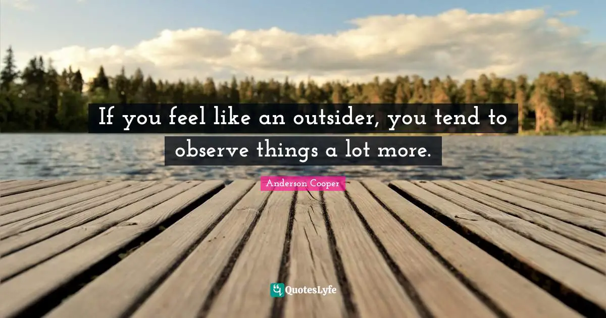 If you feel like an outsider, you tend to observe things a lot more.
