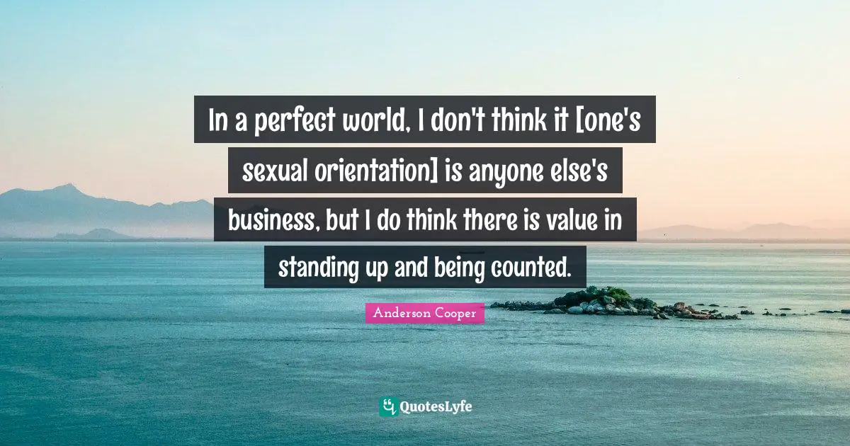 In a perfect world, I don't think it [one's sexual orientation] is anyone else's business, but I do think there is value in standing up and being counted.