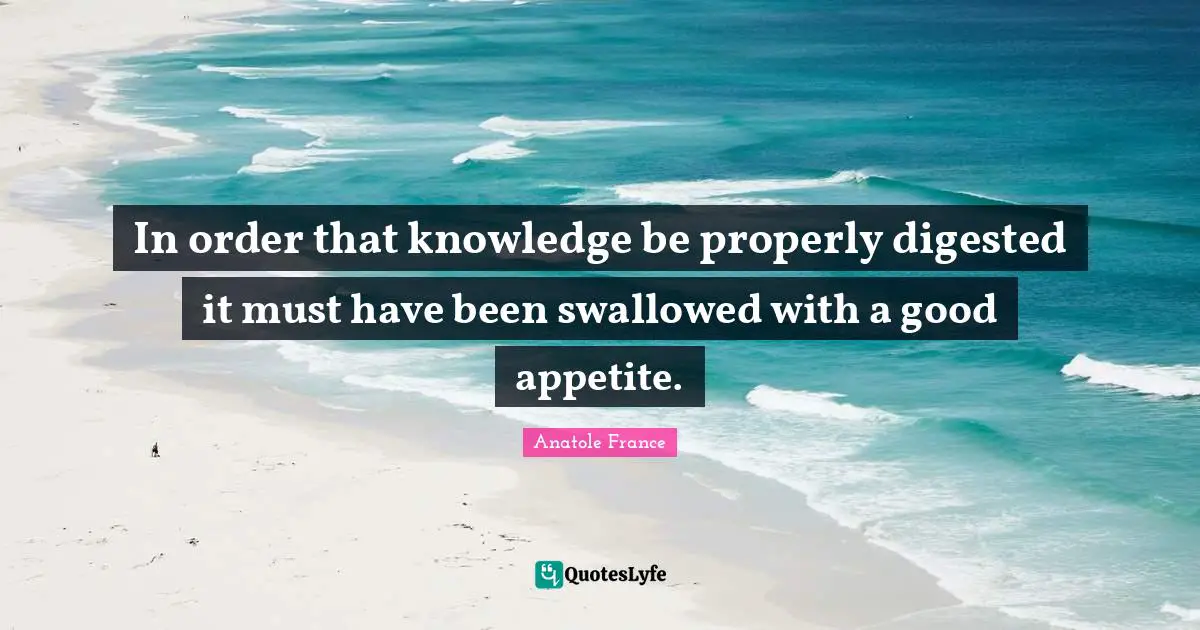 In order that knowledge be properly digested it must have been swallowed with a good appetite.