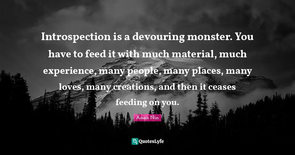 Introspection is a devouring monster. You have to feed it with much material, much experience, many people, many places, many loves, many creations, and then it ceases feeding on you.
