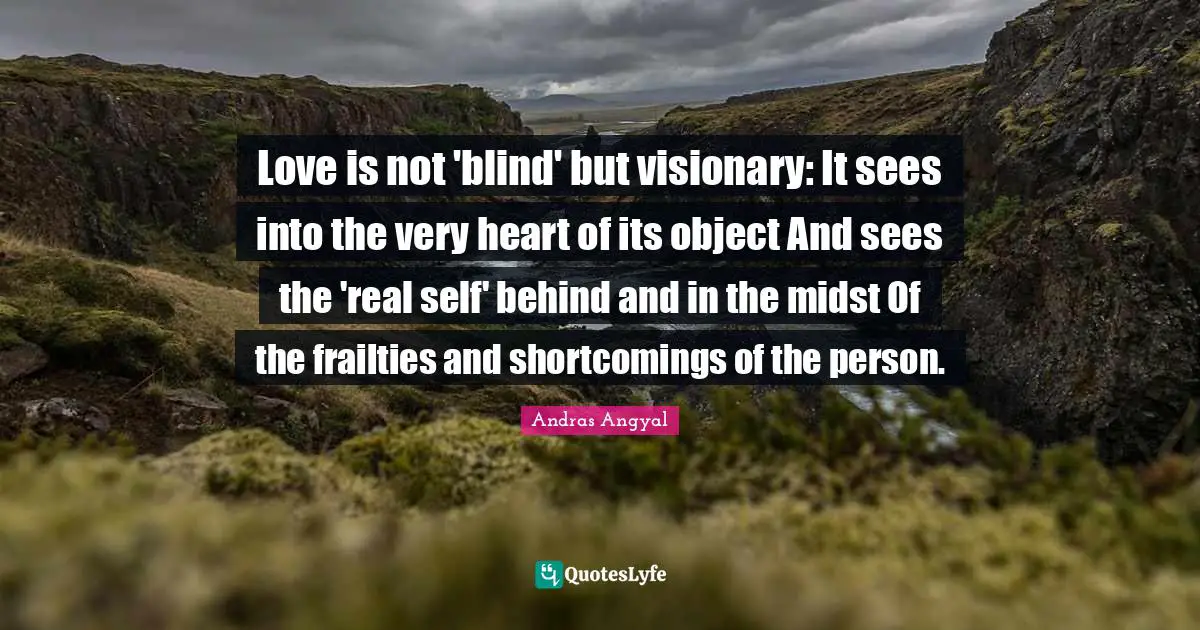 Love is not 'blind' but visionary: It sees into the very heart of its object And sees the 'real self' behind and in the midst Of the frailties and shortcomings of the person.
