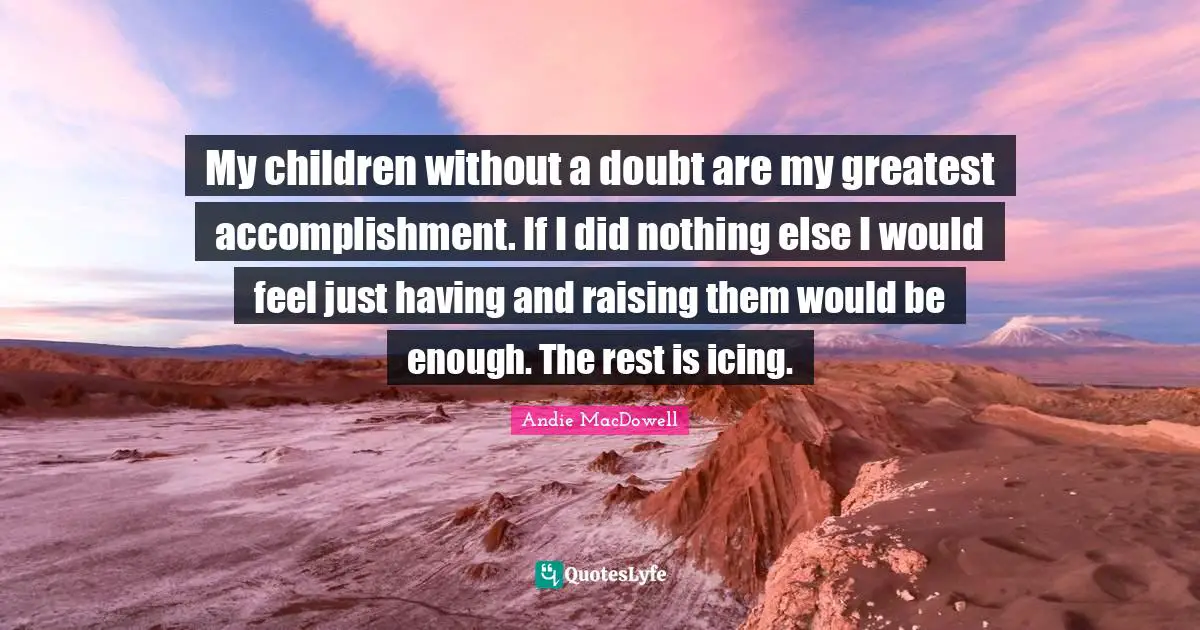 My children without a doubt are my greatest accomplishment. If I did nothing else I would feel just having and raising them would be enough. The rest is icing.