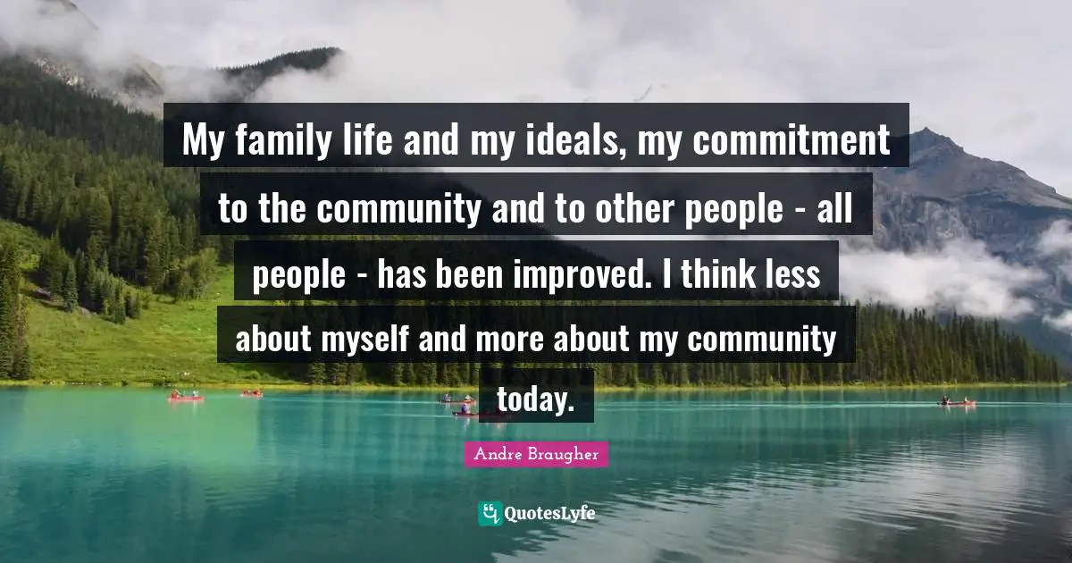 My family life and my ideals, my commitment to the community and to other people - all people - has been improved. I think less about myself and more about my community today.