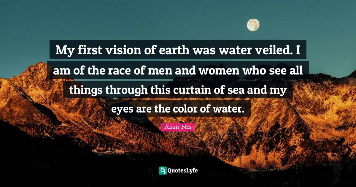 My first vision of earth was water veiled. I am of the race of men and women who see all things through this curtain of sea and my eyes are the color of water.