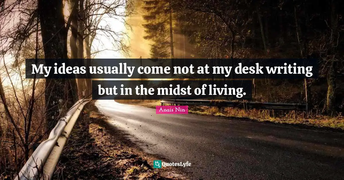 My ideas usually come not at my desk writing but in the midst of living.