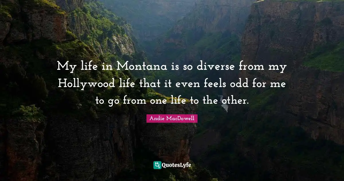 My life in Montana is so diverse from my Hollywood life that it even feels odd for me to go from one life to the other.