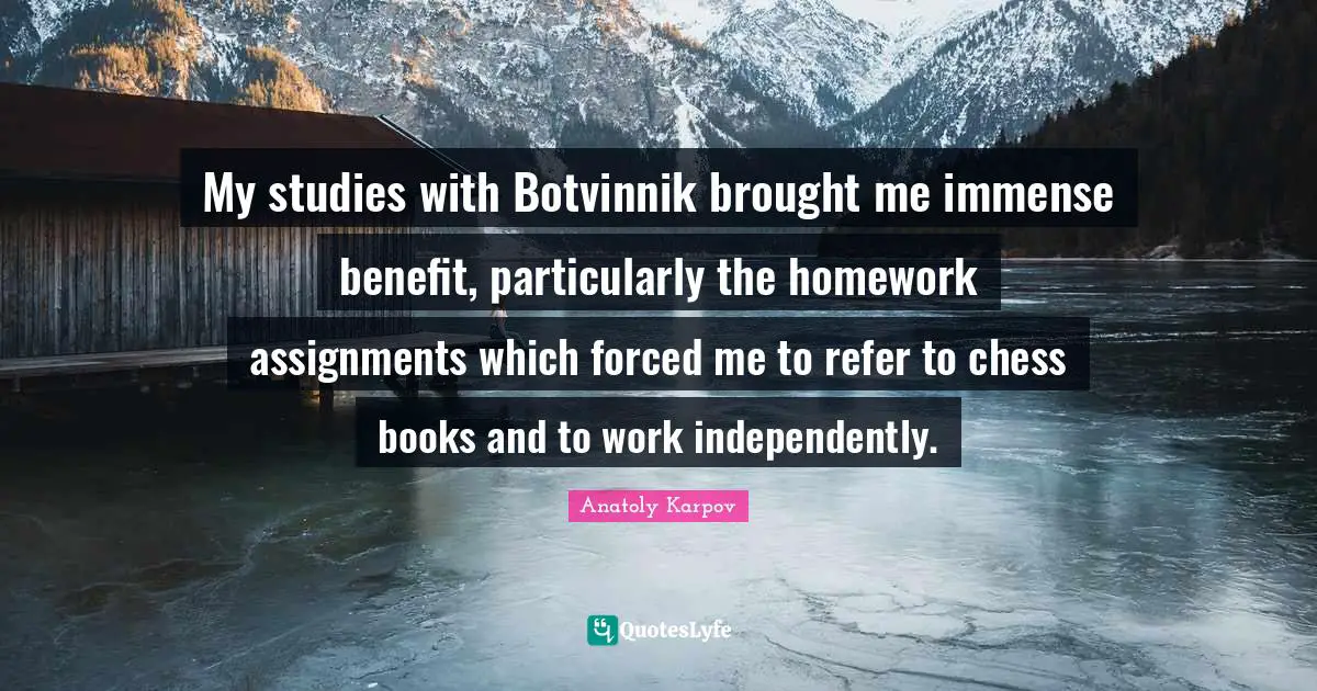 My studies with Botvinnik brought me immense benefit, particularly the homework assignments which forced me to refer to chess books and to work independently.