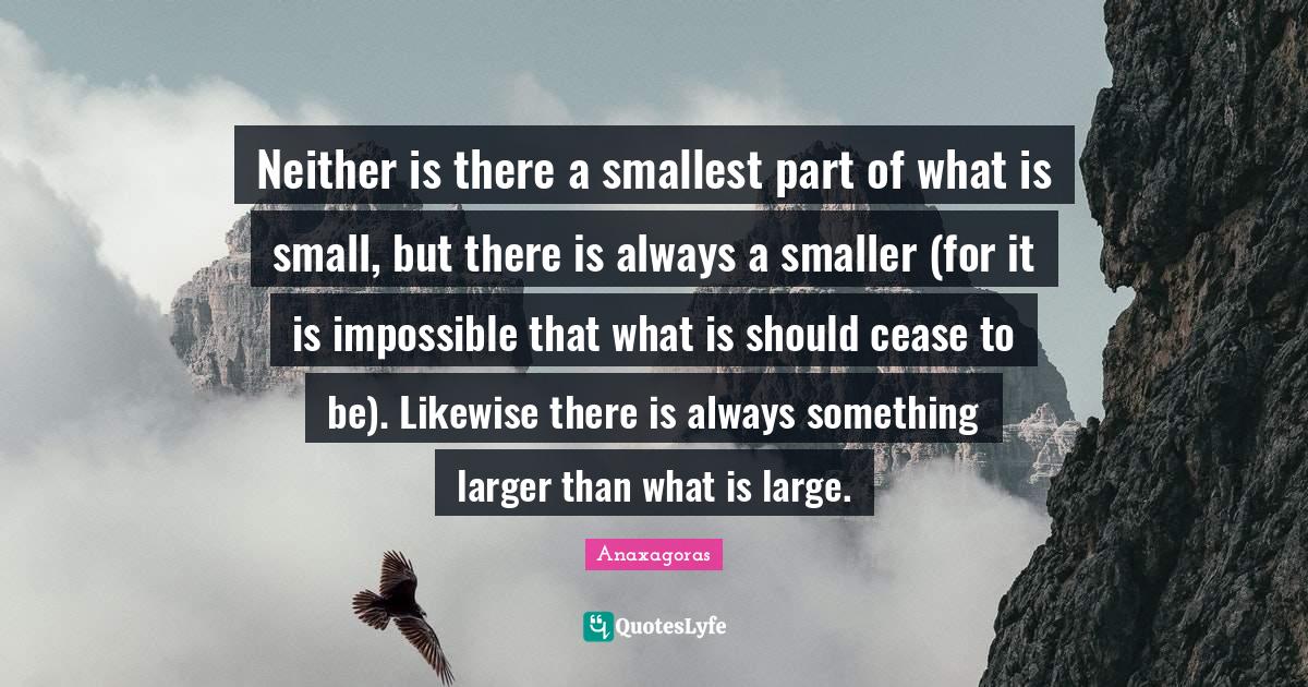 Atoms Quotes: "Neither is there a smallest part of what is small, but there is always a smaller (for it is impossible that what is should cease to be). Likewise there is always something larger than what is large."