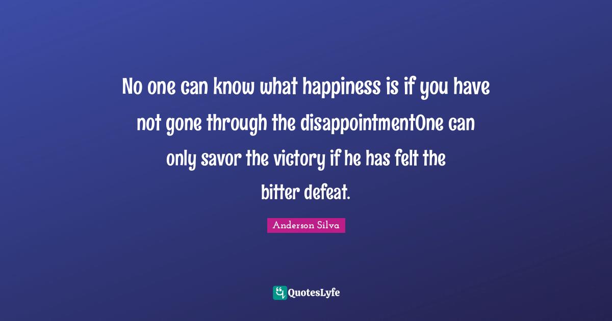 Victory Quotes: "No one can know what happiness is if you have not gone through the disappointmentOne can only savor the victory if he has felt the bitter defeat."