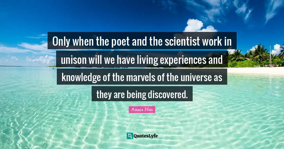 Only when the poet and the scientist work in unison will we have living experiences and knowledge of the marvels of the universe as they are being discovered.
