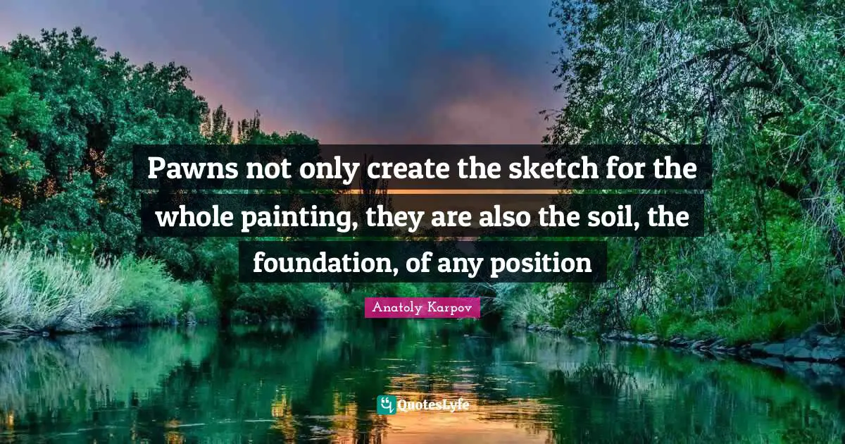 Pawns not only create the sketch for the whole painting, they are also the soil, the foundation, of any position