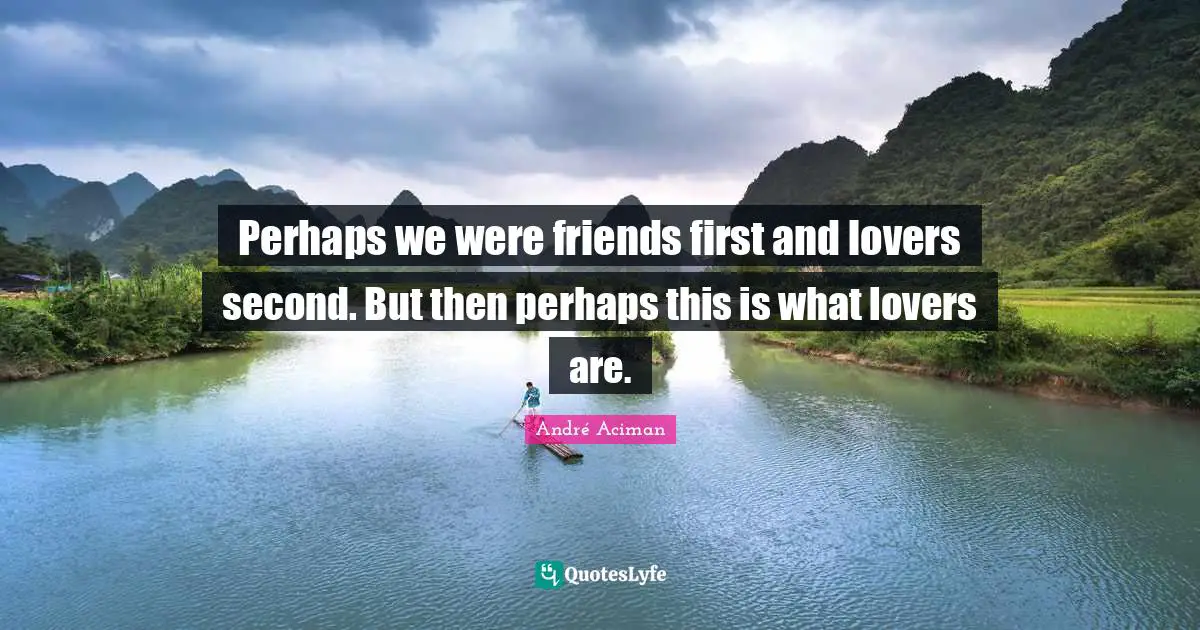 Perhaps we were friends first and lovers second. But then perhaps this is what lovers are.