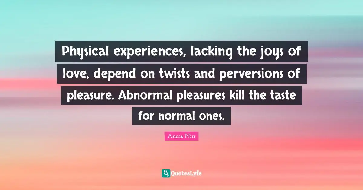 Physical experiences, lacking the joys of love, depend on twists and perversions of pleasure. Abnormal pleasures kill the taste for normal ones.