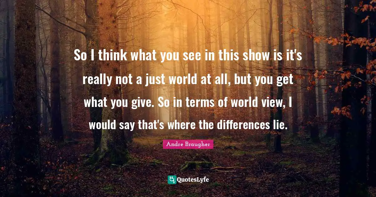 So I think what you see in this show is it's really not a just world at all, but you get what you give. So in terms of world view, I would say that's where the differences lie.