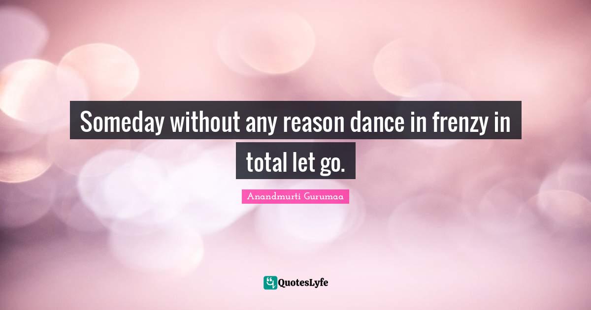 Someday without any reason dance in frenzy in total let go.