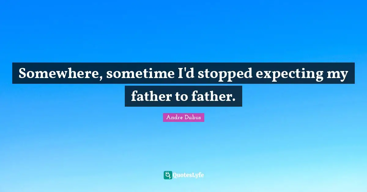 Somewhere, sometime I'd stopped expecting my father to father.