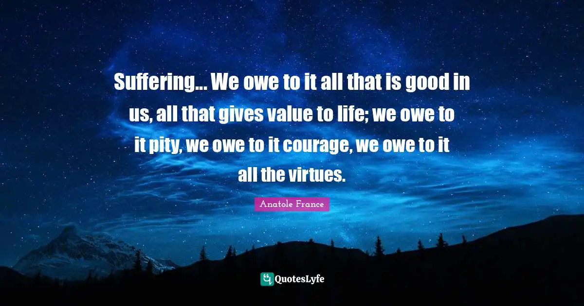 Anatole France Quotes: "Suffering... We owe to it all that is good in us, all that gives value to life; we owe to it pity, we owe to it courage, we owe to it all the virtues."