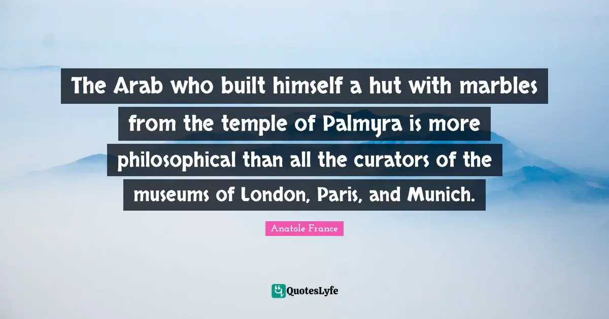 The Arab who built himself a hut with marbles from the temple of Palmyra is more philosophical than all the curators of the museums of London, Paris, and Munich.