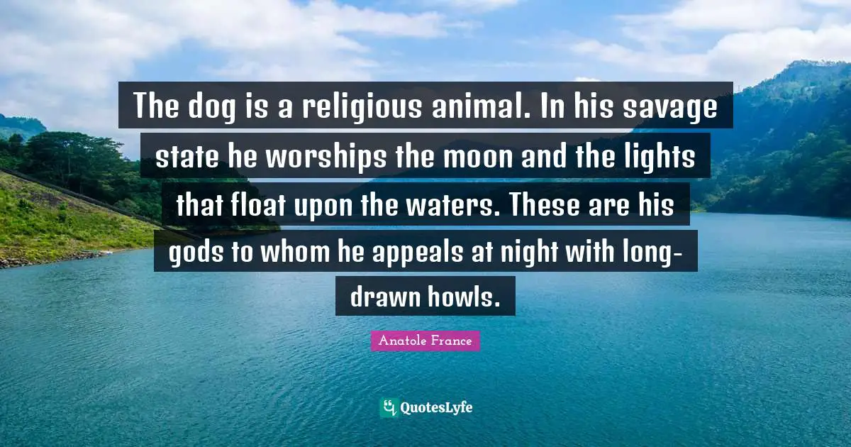 The dog is a religious animal. In his savage state he worships the moon and the lights that float upon the waters. These are his gods to whom he appeals at night with long-drawn howls.