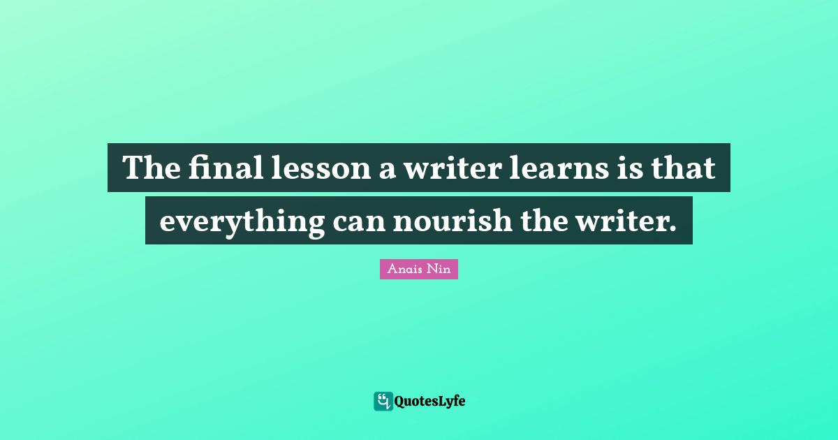 The final lesson a writer learns is that everything can nourish the writer.