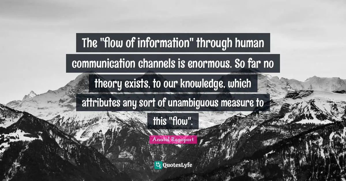 The "flow of information" through human communication channels is enormous. So far no theory exists, to our knowledge, which attributes any sort of unambiguous measure to this "flow".