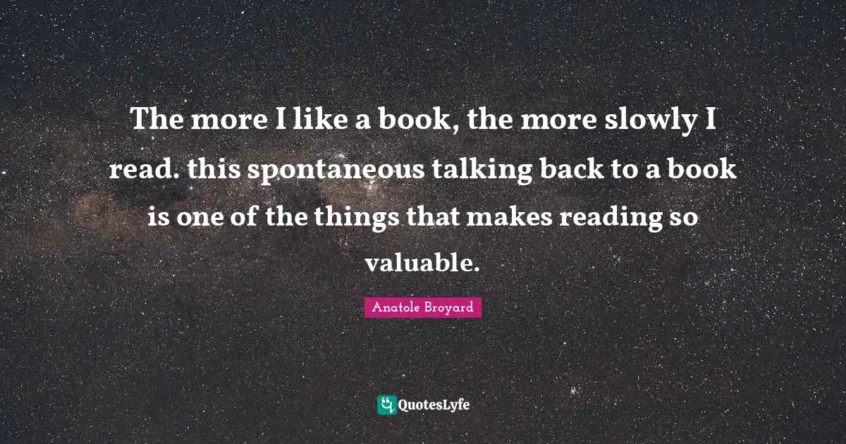 The more I like a book, the more slowly I read. this spontaneous talking back to a book is one of the things that makes reading so valuable.
