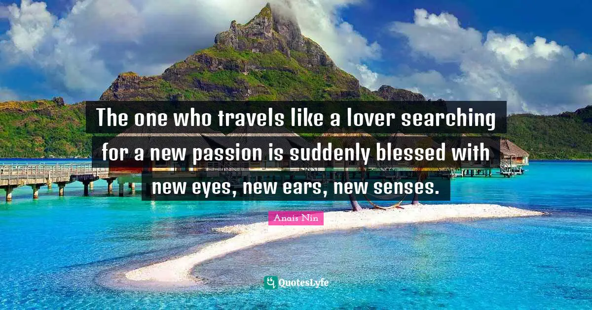 The one who travels like a lover searching for a new passion is suddenly blessed with new eyes, new ears, new senses.